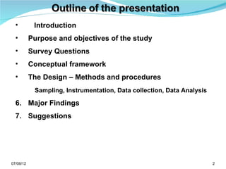 •         Introduction
  •        Purpose and objectives of the study
  •        Survey Questions
  •        Conceptual framework
  •        The Design – Methods and procedures
            Sampling, Instrumentation, Data collection, Data Analysis

  6. Major Findings
  7. Suggestions




07/08/12                                                                2
 