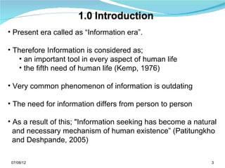 • Present era called as “Information era”.

• Therefore Information is considered as;
   • an important tool in every aspect of human life
   • the fifth need of human life (Kemp, 1976)

• Very common phenomenon of information is outdating

• The need for information differs from person to person

• As a result of this; "Information seeking has become a natural
  and necessary mechanism of human existence” (Patitungkho
  and Deshpande, 2005)

 07/08/12                                                     3
 