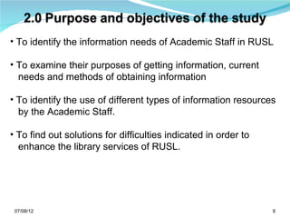 • To identify the information needs of Academic Staff in RUSL

• To examine their purposes of getting information, current
  needs and methods of obtaining information

• To identify the use of different types of information resources
  by the Academic Staff.

• To find out solutions for difficulties indicated in order to
  enhance the library services of RUSL.




 07/08/12                                                        6
 