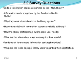 •kinds of information sources organized by the RUSL library?

• information needs sought out by the Academic Staff in
  RUSL?

• Why they seek information from the library system?

• How they satisfy with information sources available at library?

• How the library professionals aware about user needs?

• What are the alternatives ways to recognize their needs?

•Tendency of library users’ information seeking behaviors?

• What are the feeds backs of library users’ regarding their satisfaction?



 07/08/12                                                                    7
 