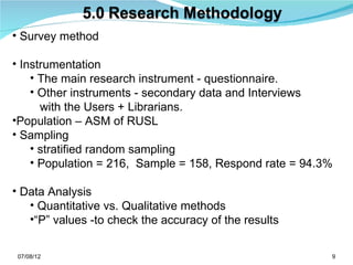 • Survey method

• Instrumentation
    • The main research instrument - questionnaire.
    • Other instruments - secondary data and Interviews
      with the Users + Librarians.
•Population – ASM of RUSL
• Sampling
    • stratified random sampling
    • Population = 216, Sample = 158, Respond rate = 94.3%

• Data Analysis
   • Quantitative vs. Qualitative methods
   •“P” values -to check the accuracy of the results


 07/08/12                                                9
 
