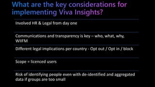 Involved HR & Legal from day one
Communications and transparency is key – who, what, why,
WIIFM
Different legal implications per country - Opt out / Opt in / block
Scope = licenced users
Risk of identifying people even with de-identified and aggregated
data if groups are too small
 