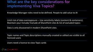 Knowledge Manager roles need to be defined. People to add value to AI
Limit risk of data overexposure – Use sensitivity labels (content & containers).
Maintain your Include/ Exclude of SharePoint sites & list of excluded topics
Data is only discovered in modern SharePoint sites
Topic names and Topic descriptions manually created or edited are visible to all
licenced users
Users need a licence to view Topic cards
 