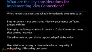 Who are your audiences and what information do they need to get
Ensure content is not overshared - Review governance on Teams,
groups and sites
Managing multi-organisations in tenant - 10 Viva Connection home
sites coming next year
Site editor role too permissive - sponsorship & stakeholder
User attributes missing or inaccurate – focus on quality of
onboarding/ offboarding processes
 