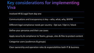 Involved HR & Legal from day one
Communications and transparency is key – who, what, why, WIIFM
Different legal compliance needs per country - Opt out / Opt in / block
Define your personas and their use cases
Apply security & compliance to Teams, groups, sites & files to protect content
Categorise users (audiences & groups)
Clear ownership and operation roles & responsibilities both IT & business
 