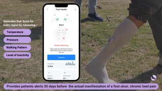 Please check your right heel for bruise or
inflammation and try to reduce activity in
that area
Generates Risk Score for
every region by measuring :
Temperature
Pressure
Walking Pattern
Level of Inactivity
Provides patients alerts 30 days before the actual manifestation of a foot ulcer, chronic heel pain
 