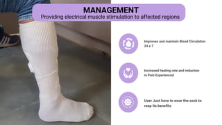 Improves and maintain Blood Circulation
24 x 7
Increased healing rate and reduction
in Pain Experienced
User Just have to wear the sock to
reap its benefits
MANAGEMENT
Providing electrical muscle stimulation to affected regions
 