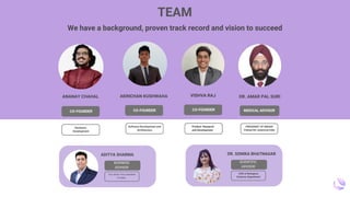 Software Development and
Architecture
CO-FOUNDER
AKINCHAN KUSHWAHA
Product Research
and Development
VISHVA RAJ
CO-FOUNDER
Product Research
and Development
VISHVA RAJ
CO-FOUNDER
ANANAY CHAHAL
CO-FOUNDER
Hardware
Development
We have a background, proven track record and vision to succeed
TEAM
DR. AMAR PAL SURI
PRESIDENT OF INDIAN
PODIATRY ASSOCIATION
MEDICAL ADVISOR
DR. SONIKA BHATNAGAR
HOD of Biological
Sciences Department
SCIENTIFIC
ADVISOR
ADITYA SHARMA
Two times Vice president
of sales.
BUSINESS
ADVISOR
 