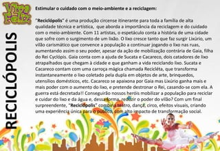 RECICLÓPOLIS 
Estimular o cuidado com o meio-ambiente e a reciclagem: 
”Reciclópolis” é uma produção circense itinerante para toda a família de alta 
qualidade técnica e artística, que aborda a importância da reciclagem e do cuidado 
com o meio-ambiente. Com 11 artistas, o espetáculo conta a história de uma cidade 
que sofre com o surgimento de um lixão. O lixo cresce tanto que faz surgir Lixúrio, um 
vilão carismático que convence a população a continuar jogando o lixo nas ruas, 
aumentando assim o seu poder, apesar da ação de mobilização contrária de Gaia, filha 
do Rei Cyclópis. Gaia conta com a ajuda de Sucata e Cacareco, dois catadores de lixo 
atrapalhados que chegam à cidade e que ganham a vida reciclando lixo. Sucata e 
Cacareco contam com uma carroça mágica chamada Recicléta, que transforma 
instantaneamente o lixo coletado pela dupla em objetos de arte, brinquedos, 
utensílios domésticos, etc. Cacareco se apaixona por Gaia mas Lixúrio ganha mais e 
mais poder com o aumento do lixo, e pretende destronar o Rei, casando-se com ela. A 
guerra está decretada!! Conseguirão nossos heróis mobilizar a população para reciclar 
e cuidar do lixo e da água e, dessa forma, reduzir o poder do vilão? Com um final 
surpreendente, “Reciclópolis” combina teatro, dança, circo, efeitos visuais, criando 
uma experiência única para o público, com alto impacto de transformação social. 
 