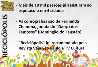 RECICLÓPOLIS 
- Mais de 10 mil pessoas já assistiram ao 
espetáculo em 4 cidades 
- As coreografias são de Fernanda 
Chamma, jurada do “Dança dos 
Famosos” (Domingão do Faustão) 
- “Reciclópolis” foi recomendado pela 
Revista Veja São Paulo e TV Cultura 
 