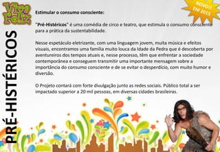 PRÉ-HISTÉRICOS 
Estimular o consumo consciente: 
”Pré-Histéricos" é uma comédia de circo e teatro, que estimula o consumo consciente 
para a prática da sustentabilidade. 
Nesse espetáculo eletrizante, com uma linguagem jovem, muita música e efeitos 
visuais, encontramos uma família muito louca da Idade da Pedra que é descoberta por 
aventureiros dos tempos atuais e, nesse processo, têm que enfrentar a sociedade 
contemporânea e conseguem transmitir uma importante mensagem sobre a 
importância do consumo consciente e de se evitar o desperdício, com muito humor e 
diversão. 
O Projeto contará com forte divulgação junto as redes sociais. Público total a ser 
impactado superior a 20 mil pessoas, em diversas cidades brasileiras. 
 