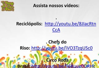 Assista nossos vídeos: 
. 
Reciclópolis: http://youtu.be/8JIacRtn 
CcA 
. Chefs do 
Riso: http://youtu.be/iVO3TzqUSc0 
. Circo Roda 
Brasil: http://youtu.be/96Kuug0ORHc 
 