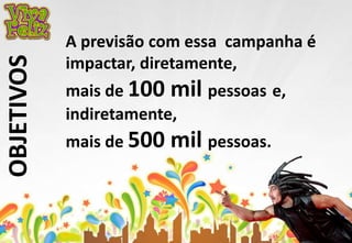OBJETIVOS 
A previsão com essa campanha é 
impactar, diretamente, 
mais de 100 mil pessoas e, 
indiretamente, 
mais de 500 mil pessoas. 
 