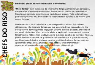 CHEFS DO RISO 
Estimular a prática de atividades físicas e o movimento: 
"Chefs do Riso" é um espetáculo de circo-teatro-dança que traz incríveis acrobacias, 
malabarismo, números de equilibrismo, humor e muita música em uma divertida 
história para estimular o movimento e cuidado com a saúde. Trata-se também do 
primeiro espetáculo da América Latina a trazer artistas e acrobacias de Parkour para 
dentro de cena. 
Na efervescência da era eletrônica, o personagem Chico Minada é viciado em 
videogames e não desgruda do jogo. Até que a energia de sua casa acaba, ele fica 
desesperado e dorme agarrado ao joystick. Durante o sonho, ele acaba entrando em 
um mundo de fantasia. Chico aprende a brincar explorando os números circenses e 
também adota hábitos mais saudáveis, como a dança e a prática de exercícios físicos. A 
produção que traz cenários de grafiteiros e músicas de todas as partes do mundo, 
combina atores de teatro, atletas de parkour e artistas de circo e dança e pode ser 
apresentado em parques, ginásios, teatros, escolas, estacionamentos de 
supermercados ou outros espaços disponibilizados pelo município 
 