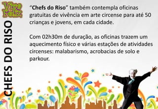 CHEFS DO RISO 
“Chefs do Riso” também contempla oficinas 
gratuitas de vivência em arte circense para até 50 
crianças e jovens, em cada cidade. 
Com 02h30m de duração, as oficinas trazem um 
aquecimento físico e várias estações de atividades 
circenses: malabarismo, acrobacias de solo e 
parkour. 
 