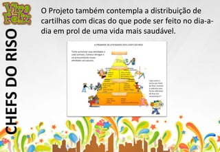 CHEFS DO RISO 
O Projeto também contempla a distribuição de 
cartilhas com dicas do que pode ser feito no dia-a-dia 
em prol de uma vida mais saudável. 
 