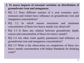 3. To assess impacts of seasonal variation on distribution of
groundwater iron and manganese.
• RQ 3.1 Does different seasons of a year (summer, post-
monsoon and winter) have influence on groundwater iron and
manganese concentration?
• RQ 3.2 In which season maximum and minimum
concentration of these two heavy metals was observed?
• RQ 3.3 Is there any relation between groundwater depth,
season and concentration of these two heavy metals?
• RQ 3.4 Are other water quality parameters had influence on
groundwater iron and manganese concentration?
• RQ 3.5 What is the observation on comparison of these two
heavy metals concentration with Indian Standards for drinking
water?
10
 