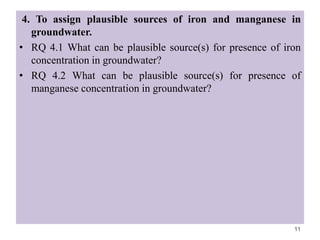 4. To assign plausible sources of iron and manganese in
groundwater.
• RQ 4.1 What can be plausible source(s) for presence of iron
concentration in groundwater?
• RQ 4.2 What can be plausible source(s) for presence of
manganese concentration in groundwater?
11
 