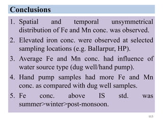 Conclusions
1. Spatial and temporal unsymmetrical
distribution of Fe and Mn conc. was observed.
2. Elevated iron conc. were observed at selected
sampling locations (e.g. Ballarpur, HP).
3. Average Fe and Mn conc. had influence of
water source type (dug well/hand pump).
4. Hand pump samples had more Fe and Mn
conc. as compared with dug well samples.
5. Fe conc. above IS std. was
summer>winter>post-monsoon.
113
 