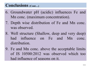 Conclusions (Cont…)
6. Groundwater pH (acidic) influences Fe and
Mn conc. (maximum concentration).
7. Depth wise distribution of Fe and Mn conc.
was observed.
8. Well structure (Shallow, deep and very deep)
had influence on Fe and Mn conc.
distribution.
9. Fe and Mn conc. above the acceptable limits
of IS 10500:2012 was observed which too
had influence of seasons on it.
114
 