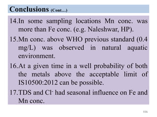 Conclusions (Cont…)
14.In some sampling locations Mn conc. was
more than Fe conc. (e.g. Naleshwar, HP).
15.Mn conc. above WHO previous standard (0.4
mg/L) was observed in natural aquatic
environment.
16.At a given time in a well probability of both
the metals above the acceptable limit of
IS10500:2012 can be possible.
17.TDS and Cl- had seasonal influence on Fe and
Mn conc.
116
 