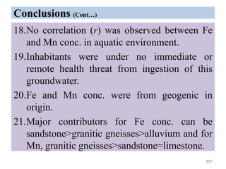 Conclusions (Cont…)
18.No correlation (r) was observed between Fe
and Mn conc. in aquatic environment.
19.Inhabitants were under no immediate or
remote health threat from ingestion of this
groundwater.
20.Fe and Mn conc. were from geogenic in
origin.
21.Major contributors for Fe conc. can be
sandstone>granitic gneisses>alluvium and for
Mn, granitic gneisses>sandstone=limestone.
117
 