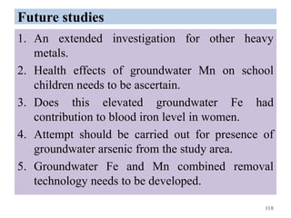 Future studies
1. An extended investigation for other heavy
metals.
2. Health effects of groundwater Mn on school
children needs to be ascertain.
3. Does this elevated groundwater Fe had
contribution to blood iron level in women.
4. Attempt should be carried out for presence of
groundwater arsenic from the study area.
5. Groundwater Fe and Mn combined removal
technology needs to be developed.
118
 