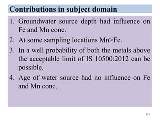 Contributions in subject domain
1. Groundwater source depth had influence on
Fe and Mn conc.
2. At some sampling locations Mn>Fe.
3. In a well probability of both the metals above
the acceptable limit of IS 10500:2012 can be
possible.
4. Age of water source had no influence on Fe
and Mn conc.
119
 