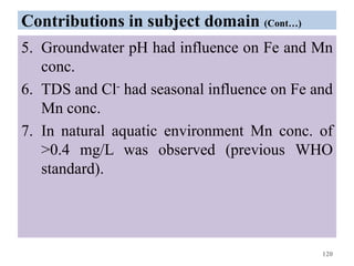 Contributions in subject domain (Cont…)
5. Groundwater pH had influence on Fe and Mn
conc.
6. TDS and Cl- had seasonal influence on Fe and
Mn conc.
7. In natural aquatic environment Mn conc. of
>0.4 mg/L was observed (previous WHO
standard).
120
 