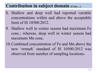 Contribution in subject domain (Cont…)
8. Shallow and deep well had reported variable
concentrations within and above the acceptable
limit of IS 10500:2012.
9. Shallow well in winter season had maximum Fe
conc.; whereas, deep well in winter season had
maximum Mn conc.
10.Combined concentration of Fe and Mn above the
new ‘remark’ standard of IS 10500:2012 was
observed from number of sampling locations.
121
 