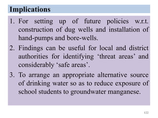Implications
1. For setting up of future policies w.r.t.
construction of dug wells and installation of
hand-pumps and bore-wells.
2. Findings can be useful for local and district
authorities for identifying ‘threat areas’ and
considerably ‘safe areas’.
3. To arrange an appropriate alternative source
of drinking water so as to reduce exposure of
school students to groundwater manganese.
122
 