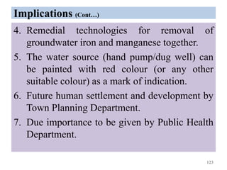 Implications (Cont…)
4. Remedial technologies for removal of
groundwater iron and manganese together.
5. The water source (hand pump/dug well) can
be painted with red colour (or any other
suitable colour) as a mark of indication.
6. Future human settlement and development by
Town Planning Department.
7. Due importance to be given by Public Health
Department.
123
 