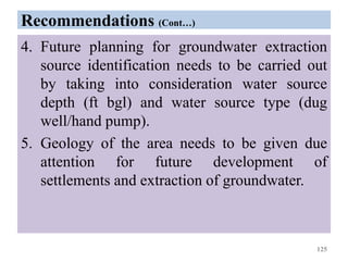 Recommendations (Cont…)
4. Future planning for groundwater extraction
source identification needs to be carried out
by taking into consideration water source
depth (ft bgl) and water source type (dug
well/hand pump).
5. Geology of the area needs to be given due
attention for future development of
settlements and extraction of groundwater.
125
 