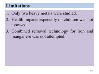 Limitations
1. Only two heavy metals were studied.
2. Health impacts especially on children was not
assessed.
3. Combined removal technology for iron and
manganese was not attempted.
126
 