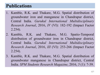 Publications
1. Kamble, R.K. and Thakare, M.G. Spatial distribution of
groundwater iron and manganese in Chandrapur district,
Central India. Gurukul International Multidisciplinary
Research Journal, 2016, IV (VI): 182-192 (Impact Factor
2.254).
2. Kamble, R.K. and Thakare, M.G. Spatio-Temporal
distribution of groundwater iron in Chandrapur district,
Central India. Gurukul International Multidisciplinary
Research Journal, 2016, III (VI): 253-266 (Impact Factor
2.254).
3. Kamble, R.K. and Thakare, M.G. Spatial distribution of
groundwater manganese in Chandrapur district, Central
India. SPM Students Research Magazine, 2016, 5 (1): 7-39.
127
 