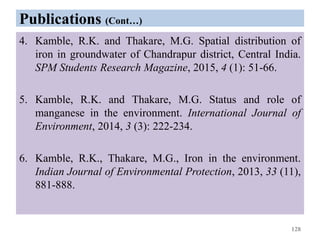 Publications (Cont…)
4. Kamble, R.K. and Thakare, M.G. Spatial distribution of
iron in groundwater of Chandrapur district, Central India.
SPM Students Research Magazine, 2015, 4 (1): 51-66.
5. Kamble, R.K. and Thakare, M.G. Status and role of
manganese in the environment. International Journal of
Environment, 2014, 3 (3): 222-234.
6. Kamble, R.K., Thakare, M.G., Iron in the environment.
Indian Journal of Environmental Protection, 2013, 33 (11),
881-888.
128
 