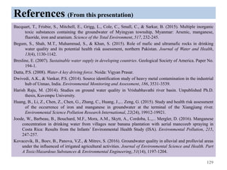 References (From this presentation)
Bacquart, T., Frisbie, S., Mitchell, E., Grigg, L., Cole, C., Small, C., & Sarkar, B. (2015). Multiple inorganic
toxic substances containing the groundwater of Myingyan township, Myanmar: Arsenic, manganese,
fluoride, iron and uranium. Science of the Total Environment, 517, 232-245.
Begum, S., Shah, M.T., Muhammad, S., & Khan, S. (2015). Role of mafic and ultramafic rocks in drinking
water quality and its potential health risk assessment, northern Pakistan. Journal of Water and Health,
13(4), 1130-1142.
Bresline, E. (2007). Sustainable water supply in developing countries. Geological Society of America. Paper No.
194-1.
Datta, P.S. (2008). Water-A key driving force. Noida: Vigyan Prasar.
Dwivedi, A.K., & Vankar, P.S. (2014). Source identification study of heavy metal contamination in the industrial
hub of Unnao, India. Environmental Monitoring and Assessment, 186, 3531-3539.
Harish Raju, M. (2014). Studies on ground water quality in Vrishabhavathi river basin. Unpublished Ph.D.
thesis, Kuvempu University.
Huang, B., Li, Z., Chen, Z., Chen, G., Zhang, C., Huang, J.,... Zeng, G. (2015). Study and health risk assessment
of the occurrence of iron and manganese in groundwater at the terminal of the Xiangjiang river.
Environmental Science Pollution Research International, 22(24), 19912-19921.
Joode, W., Barbeau, B., Bouchard, M.F., Mora, A.M., Skytt, A., Cordoba, L.,... Mergler, D. (2016). Manganese
concentration in drinking water from villages near banana plantation with aerial mancozeb spraying in
Costa Rica: Results from the Infants’ Environmental Health Study (ISA). Environmental Pollution, 215,
247-257.
Kovacevik, B., Boev, B., Panova, V.Z., & Mitrev, S. (2016). Groundwater quality in alluvial and prolluvial areas
under the influenced of irrigated agricultural activities. Journal of Environmental Science and Health. Part
A Toxic/Hazardous Substances & Environmental Engineering, 51(14), 1197-1204.
129
 