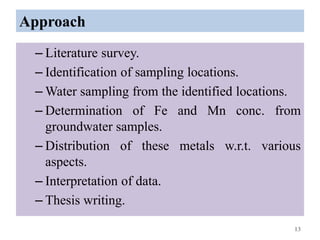 Approach
– Literature survey.
– Identification of sampling locations.
– Water sampling from the identified locations.
– Determination of Fe and Mn conc. from
groundwater samples.
– Distribution of these metals w.r.t. various
aspects.
– Interpretation of data.
– Thesis writing.
13
 