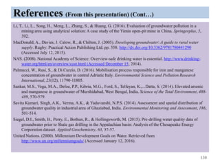 References (From this presentation) (Cont…)
Li, T., Li, L., Song, H., Meng, L., Zhang, S., & Huang, G. (2016). Evaluation of groundwater pollution in a
mining area using analytical solution: A case study of the Yimin open-pit mine in China. Springerplus, 5,
392.
MacDonald, A., Davies, J. Calow, R., & Chilton, J. (2005). Developing groundwater: A guide to rural water
supply. Rugby: Practical Action Publishing Ltd. pp. 358. http://dx.doi.org/10.3362/9781780441290
(Accessed July 12, 2015).
NAS. (2008). National Academy of Science: Overview-safe drinking water is essential. http://www.drinking-
water.org/html/en/overview/cost.html (Accessed December 15, 2014).
Palmucci, W., Rusi, S., & Di Curzio, D. (2016). Mobilisation process responsible for iron and manganese
concentration of groundwater in central Adriatic Italy. Environmental Science and Pollution Research
International, 23(12), 11790-11805.
Sankar, M.S., Vega, M.A., Defoe, P.P., Kibria, M.G., Ford, S., Telfeyan, K.,...Datta, S. (2014). Elevated arsenic
and manganese in groundwater of Murshidabad, West Bengal, India. Science of the Total Environment, 488-
489, 570-579.
Savita Kumari, Singh, A.K., Verma, A.K., & Yaduvanshi, N.P.S. (2014). Assessment and spatial distribution of
groundwater quality in industrial area of Ghaziabad, India. Environmental Monitoring and Assessment, 186,
501-514.
Siegel, D.I., Smith, B., Perry, E., Bothun, R., & Hollingsworth, M. (2015). Pre-drilling water quality data of
groundwater prior to Shale gas drilling in the Appalachian basin: Analysis of the Chesapeake Energy
Corporation dataset. Applied Geochemistry, 63, 37-57.
United Nations. (2000). Millennium Development Goals on Water. Retrieved from
http://www.un.org/millenniumgoals/ (Accessed January 12, 2016).
130
 