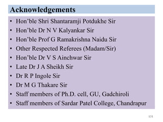 Acknowledgements
• Hon’ble Shri Shantaramji Potdukhe Sir
• Hon’ble Dr N V Kalyankar Sir
• Hon’ble Prof G Ramakrishna Naidu Sir
• Other Respected Referees (Madam/Sir)
• Hon’ble Dr V S Ainchwar Sir
• Late Dr J A Sheikh Sir
• Dr R P Ingole Sir
• Dr M G Thakare Sir
• Staff members of Ph.D. cell, GU, Gadchiroli
• Staff members of Sardar Patel College, Chandrapur
131
 