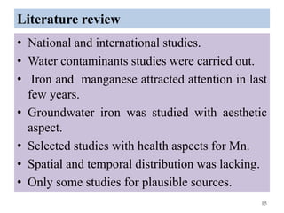 Literature review
• National and international studies.
• Water contaminants studies were carried out.
• Iron and manganese attracted attention in last
few years.
• Groundwater iron was studied with aesthetic
aspect.
• Selected studies with health aspects for Mn.
• Spatial and temporal distribution was lacking.
• Only some studies for plausible sources.
15
 