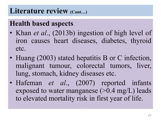 Literature review (Cont…)
Health based aspects
• Khan et al., (2013b) ingestion of high level of
iron causes heart diseases, diabetes, thyroid
etc.
• Huang (2003) stated hepatitis B or C infection,
malignant tumour, colorectal tumors, liver,
lung, stomach, kidney diseases etc.
• Hafeman et al., (2007) reported infants
exposed to water manganese (>0.4 mg/L) leads
to elevated mortality risk in first year of life.
17
 