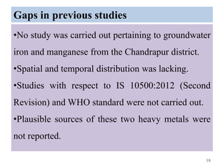 Gaps in previous studies
•No study was carried out pertaining to groundwater
iron and manganese from the Chandrapur district.
•Spatial and temporal distribution was lacking.
•Studies with respect to IS 10500:2012 (Second
Revision) and WHO standard were not carried out.
•Plausible sources of these two heavy metals were
not reported.
18
 