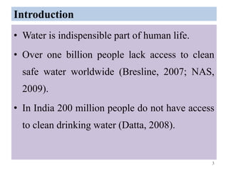 Introduction
• Water is indispensible part of human life.
• Over one billion people lack access to clean
safe water worldwide (Bresline, 2007; NAS,
2009).
• In India 200 million people do not have access
to clean drinking water (Datta, 2008).
3
 