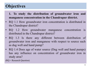 Objectives
1. To study the distribution of groundwater iron and
manganese concentration in the Chandrapur district.
• RQ 1.1 How groundwater iron concentration is distributed in
the Chandrapur district?
• RQ 1.2 How groundwater manganese concentration is
distributed in the Chandrapur district?
• RQ 1.3 Is there any different between distribution of
groundwater iron and manganese with respect to source such
as dug well and hand pump?
• RQ 1.4 Does age of water source (Dug well and hand pumps)
has any influence on concentration of groundwater iron in
study area?
(RQ = Research Question)
8
 