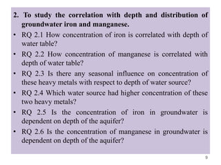 2. To study the correlation with depth and distribution of
groundwater iron and manganese.
• RQ 2.1 How concentration of iron is correlated with depth of
water table?
• RQ 2.2 How concentration of manganese is correlated with
depth of water table?
• RQ 2.3 Is there any seasonal influence on concentration of
these heavy metals with respect to depth of water source?
• RQ 2.4 Which water source had higher concentration of these
two heavy metals?
• RQ 2.5 Is the concentration of iron in groundwater is
dependent on depth of the aquifer?
• RQ 2.6 Is the concentration of manganese in groundwater is
dependent on depth of the aquifer?
9
 