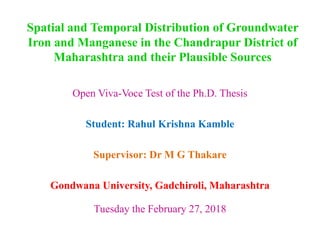 Spatial and Temporal Distribution of Groundwater
Iron and Manganese in the Chandrapur District of
Maharashtra and their Plausible Sources
Open Viva-Voce Test of the Ph.D. Thesis
Student: Rahul Krishna Kamble
Supervisor: Dr M G Thakare
Gondwana University, Gadchiroli, Maharashtra
Tuesday the February 27, 2018
 