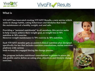 What is

VIVAFIT has innovated creating VIVAFIT Results, a new service which
seeks to change habits, eating behaviours and lifestyles that foster
the maintenance of a healthy weight, real and safe.
Providing a “personal nutritionist” to all members, this service seeks
to help women achieve their weight goal, as weight loss is 70%
nutrition & 30% exercise.
However weight maintenance is 70% exercise & 30% nutrition.
Each VIVAFIT member gets an assisted clinical nutrition plan designed
specifically for her that includes nutrition consultations, online nutrition
platform with various
tools to keep her engaged during the change process.
The program includes nutritional consultations in person to assess the
risk profile and to define an eating plan, objectives and lifestyle change
exercises.
 