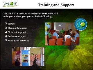 Vivafit has a team of experienced staff who will
train you and support you with the following:
 Fitness
 Human Resources
 Network support
 Software support
 Marketing materials
Training and Support
 