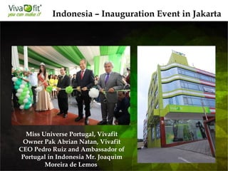 Indonesia – Inauguration Event in Jakarta
Miss Universe Portugal, Vivafit
Owner Pak Abrian Natan, Vivafit
CEO Pedro Ruiz and Ambassador of
Portugal in Indonesia Mr. Joaquim
Moreira de Lemos
 